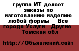 группа ИТ делает заказы по изготовлению изделию любой формы  - Все города Услуги » Другие   . Томская обл.